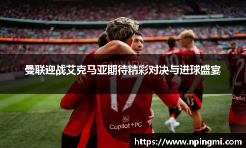 曼联迎战艾克马亚期待精彩对决与进球盛宴